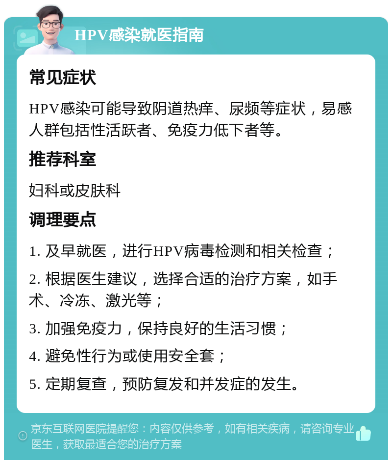 HPV感染就医指南 常见症状 HPV感染可能导致阴道热痒、尿频等症状，易感人群包括性活跃者、免疫力低下者等。 推荐科室 妇科或皮肤科 调理要点 1. 及早就医，进行HPV病毒检测和相关检查； 2. 根据医生建议，选择合适的治疗方案，如手术、冷冻、激光等； 3. 加强免疫力，保持良好的生活习惯； 4. 避免性行为或使用安全套； 5. 定期复查，预防复发和并发症的发生。