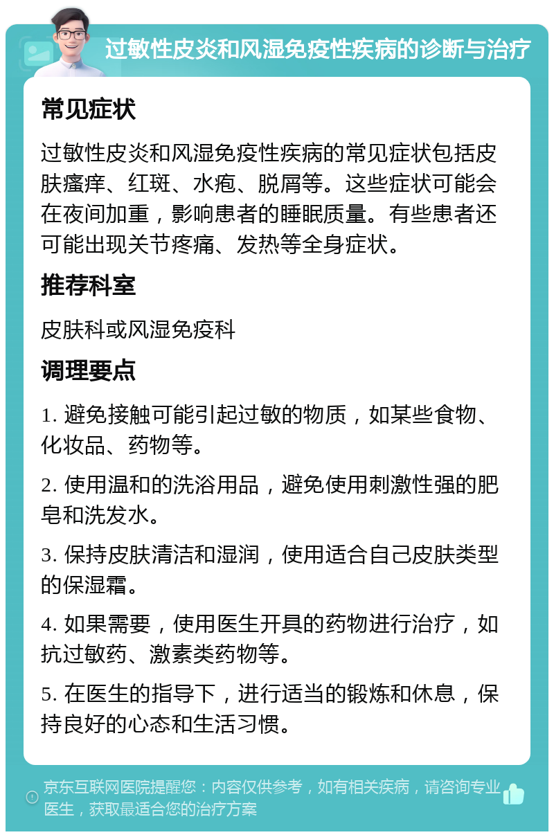 过敏性皮炎和风湿免疫性疾病的诊断与治疗 常见症状 过敏性皮炎和风湿免疫性疾病的常见症状包括皮肤瘙痒、红斑、水疱、脱屑等。这些症状可能会在夜间加重，影响患者的睡眠质量。有些患者还可能出现关节疼痛、发热等全身症状。 推荐科室 皮肤科或风湿免疫科 调理要点 1. 避免接触可能引起过敏的物质，如某些食物、化妆品、药物等。 2. 使用温和的洗浴用品，避免使用刺激性强的肥皂和洗发水。 3. 保持皮肤清洁和湿润，使用适合自己皮肤类型的保湿霜。 4. 如果需要，使用医生开具的药物进行治疗，如抗过敏药、激素类药物等。 5. 在医生的指导下，进行适当的锻炼和休息，保持良好的心态和生活习惯。