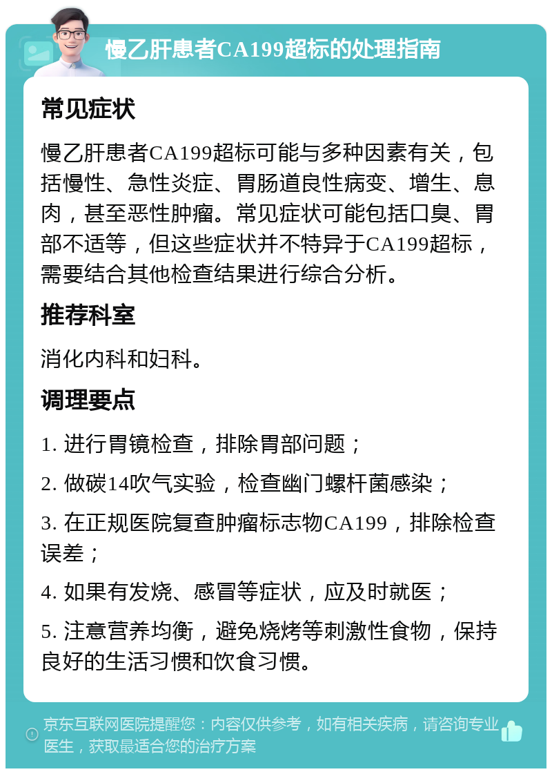 慢乙肝患者CA199超标的处理指南 常见症状 慢乙肝患者CA199超标可能与多种因素有关，包括慢性、急性炎症、胃肠道良性病变、增生、息肉，甚至恶性肿瘤。常见症状可能包括口臭、胃部不适等，但这些症状并不特异于CA199超标，需要结合其他检查结果进行综合分析。 推荐科室 消化内科和妇科。 调理要点 1. 进行胃镜检查，排除胃部问题； 2. 做碳14吹气实验，检查幽门螺杆菌感染； 3. 在正规医院复查肿瘤标志物CA199，排除检查误差； 4. 如果有发烧、感冒等症状，应及时就医； 5. 注意营养均衡，避免烧烤等刺激性食物，保持良好的生活习惯和饮食习惯。