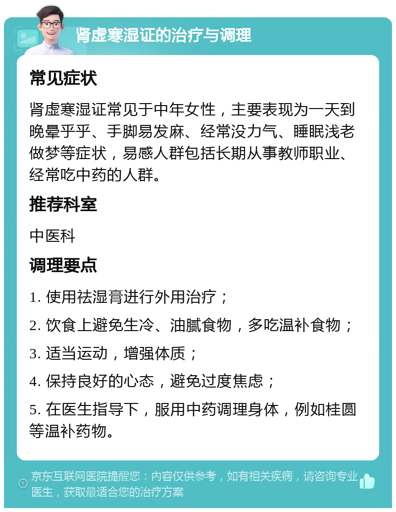 肾虚寒湿证的治疗与调理 常见症状 肾虚寒湿证常见于中年女性，主要表现为一天到晚晕乎乎、手脚易发麻、经常没力气、睡眠浅老做梦等症状，易感人群包括长期从事教师职业、经常吃中药的人群。 推荐科室 中医科 调理要点 1. 使用祛湿膏进行外用治疗； 2. 饮食上避免生冷、油腻食物，多吃温补食物； 3. 适当运动，增强体质； 4. 保持良好的心态，避免过度焦虑； 5. 在医生指导下，服用中药调理身体，例如桂圆等温补药物。