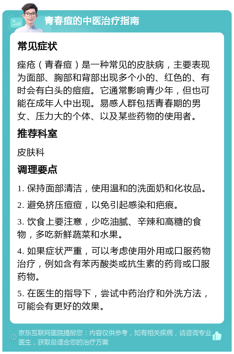 青春痘的中医治疗指南 常见症状 痤疮（青春痘）是一种常见的皮肤病，主要表现为面部、胸部和背部出现多个小的、红色的、有时会有白头的痘痘。它通常影响青少年，但也可能在成年人中出现。易感人群包括青春期的男女、压力大的个体、以及某些药物的使用者。 推荐科室 皮肤科 调理要点 1. 保持面部清洁，使用温和的洗面奶和化妆品。 2. 避免挤压痘痘，以免引起感染和疤痕。 3. 饮食上要注意，少吃油腻、辛辣和高糖的食物，多吃新鲜蔬菜和水果。 4. 如果症状严重，可以考虑使用外用或口服药物治疗，例如含有苯丙酸类或抗生素的药膏或口服药物。 5. 在医生的指导下，尝试中药治疗和外洗方法，可能会有更好的效果。