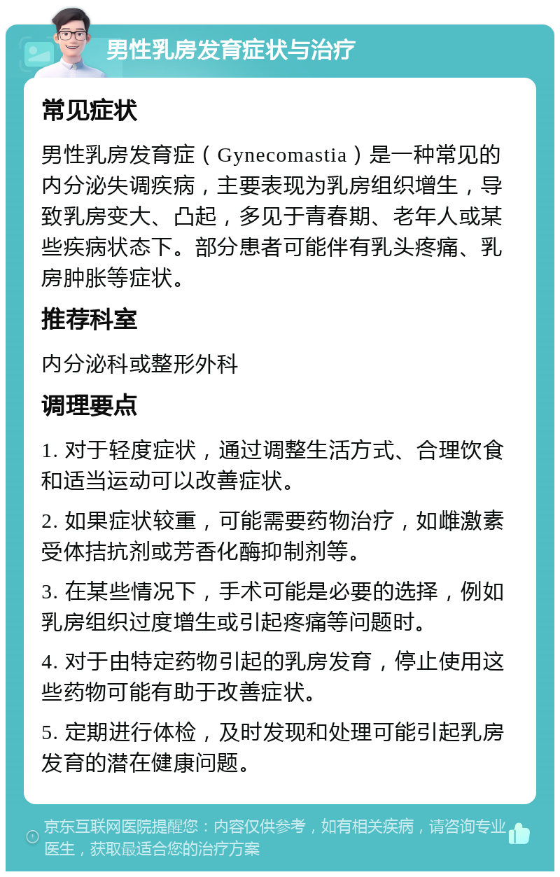 男性乳房发育症状与治疗 常见症状 男性乳房发育症（Gynecomastia）是一种常见的内分泌失调疾病，主要表现为乳房组织增生，导致乳房变大、凸起，多见于青春期、老年人或某些疾病状态下。部分患者可能伴有乳头疼痛、乳房肿胀等症状。 推荐科室 内分泌科或整形外科 调理要点 1. 对于轻度症状，通过调整生活方式、合理饮食和适当运动可以改善症状。 2. 如果症状较重，可能需要药物治疗，如雌激素受体拮抗剂或芳香化酶抑制剂等。 3. 在某些情况下，手术可能是必要的选择，例如乳房组织过度增生或引起疼痛等问题时。 4. 对于由特定药物引起的乳房发育，停止使用这些药物可能有助于改善症状。 5. 定期进行体检，及时发现和处理可能引起乳房发育的潜在健康问题。