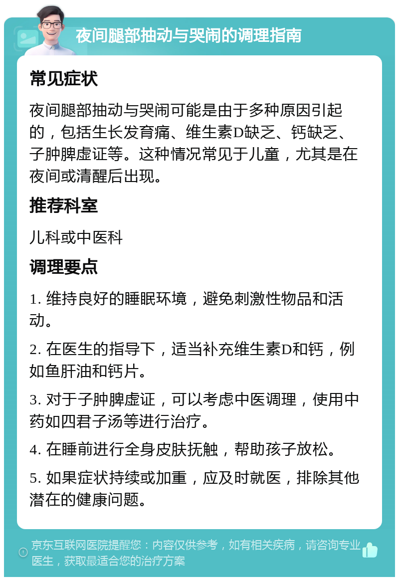 夜间腿部抽动与哭闹的调理指南 常见症状 夜间腿部抽动与哭闹可能是由于多种原因引起的，包括生长发育痛、维生素D缺乏、钙缺乏、子肿脾虚证等。这种情况常见于儿童，尤其是在夜间或清醒后出现。 推荐科室 儿科或中医科 调理要点 1. 维持良好的睡眠环境，避免刺激性物品和活动。 2. 在医生的指导下，适当补充维生素D和钙，例如鱼肝油和钙片。 3. 对于子肿脾虚证，可以考虑中医调理，使用中药如四君子汤等进行治疗。 4. 在睡前进行全身皮肤抚触，帮助孩子放松。 5. 如果症状持续或加重，应及时就医，排除其他潜在的健康问题。