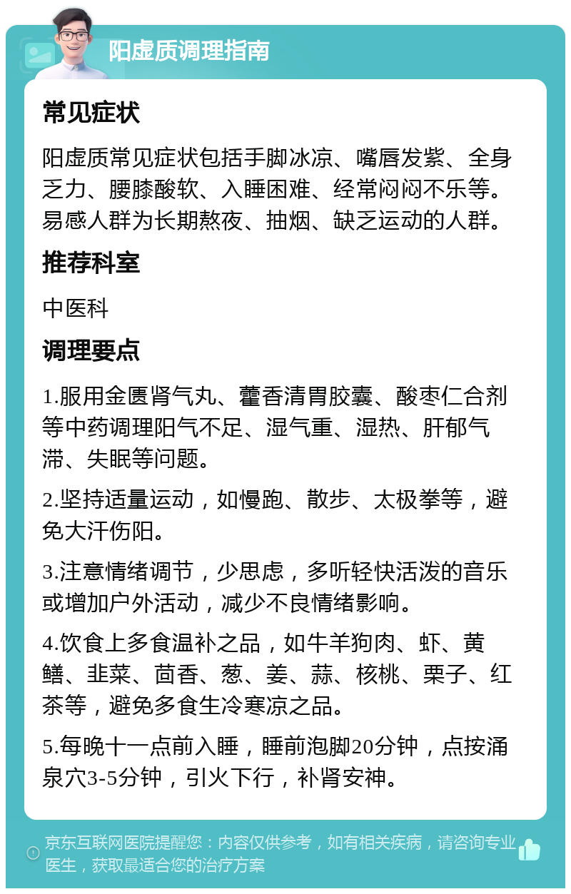 阳虚质调理指南 常见症状 阳虚质常见症状包括手脚冰凉、嘴唇发紫、全身乏力、腰膝酸软、入睡困难、经常闷闷不乐等。易感人群为长期熬夜、抽烟、缺乏运动的人群。 推荐科室 中医科 调理要点 1.服用金匮肾气丸、藿香清胃胶囊、酸枣仁合剂等中药调理阳气不足、湿气重、湿热、肝郁气滞、失眠等问题。 2.坚持适量运动，如慢跑、散步、太极拳等，避免大汗伤阳。 3.注意情绪调节，少思虑，多听轻快活泼的音乐或增加户外活动，减少不良情绪影响。 4.饮食上多食温补之品，如牛羊狗肉、虾、黄鳝、韭菜、茴香、葱、姜、蒜、核桃、栗子、红茶等，避免多食生冷寒凉之品。 5.每晚十一点前入睡，睡前泡脚20分钟，点按涌泉穴3-5分钟，引火下行，补肾安神。