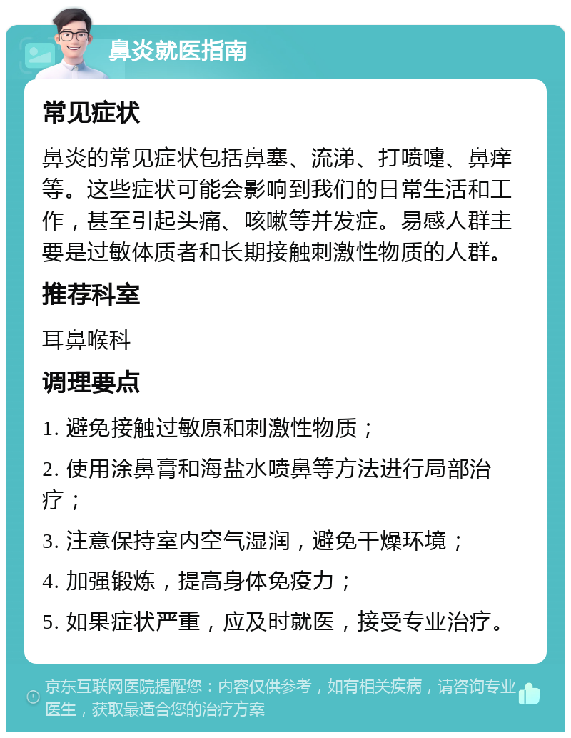 鼻炎就医指南 常见症状 鼻炎的常见症状包括鼻塞、流涕、打喷嚏、鼻痒等。这些症状可能会影响到我们的日常生活和工作，甚至引起头痛、咳嗽等并发症。易感人群主要是过敏体质者和长期接触刺激性物质的人群。 推荐科室 耳鼻喉科 调理要点 1. 避免接触过敏原和刺激性物质； 2. 使用涂鼻膏和海盐水喷鼻等方法进行局部治疗； 3. 注意保持室内空气湿润，避免干燥环境； 4. 加强锻炼，提高身体免疫力； 5. 如果症状严重，应及时就医，接受专业治疗。