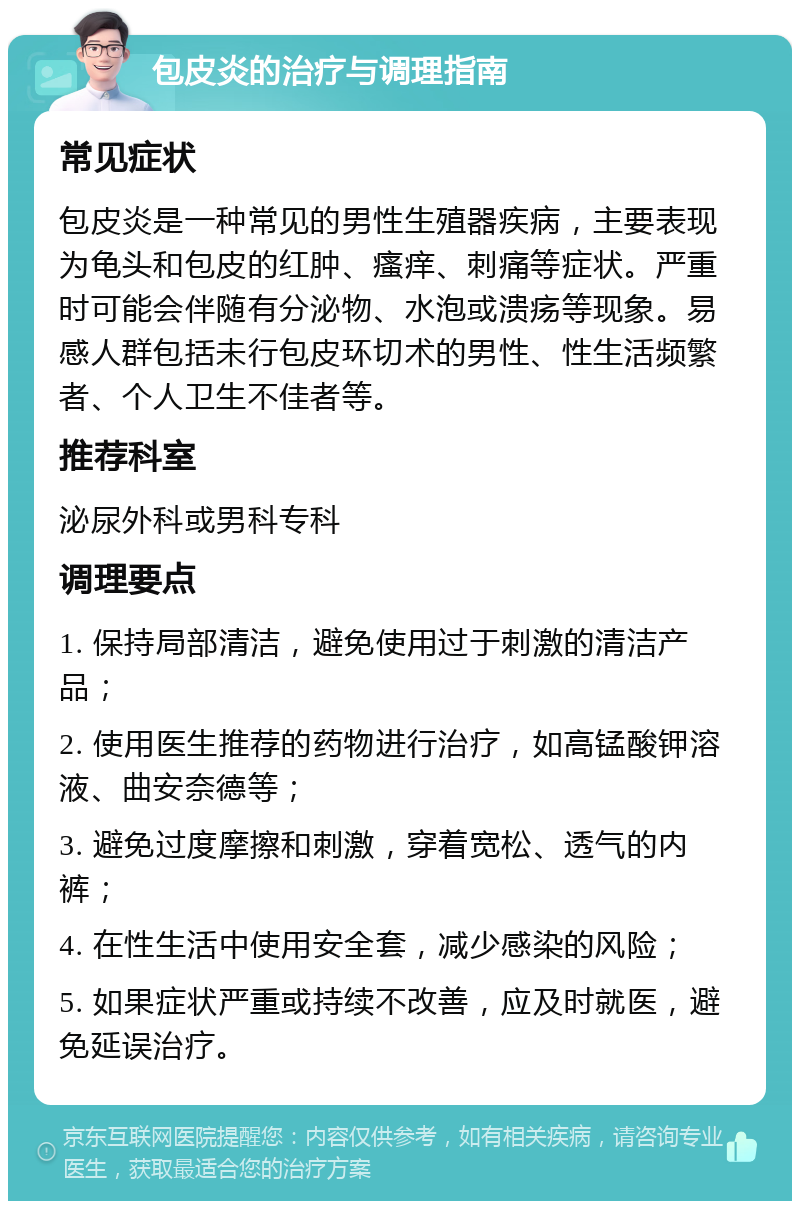 包皮炎的治疗与调理指南 常见症状 包皮炎是一种常见的男性生殖器疾病，主要表现为龟头和包皮的红肿、瘙痒、刺痛等症状。严重时可能会伴随有分泌物、水泡或溃疡等现象。易感人群包括未行包皮环切术的男性、性生活频繁者、个人卫生不佳者等。 推荐科室 泌尿外科或男科专科 调理要点 1. 保持局部清洁，避免使用过于刺激的清洁产品； 2. 使用医生推荐的药物进行治疗，如高锰酸钾溶液、曲安奈德等； 3. 避免过度摩擦和刺激，穿着宽松、透气的内裤； 4. 在性生活中使用安全套，减少感染的风险； 5. 如果症状严重或持续不改善，应及时就医，避免延误治疗。