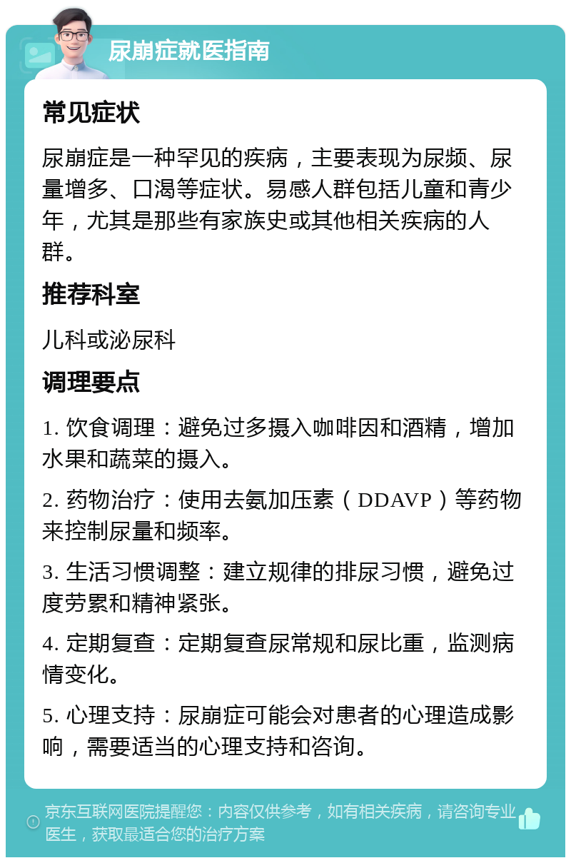 尿崩症就医指南 常见症状 尿崩症是一种罕见的疾病，主要表现为尿频、尿量增多、口渴等症状。易感人群包括儿童和青少年，尤其是那些有家族史或其他相关疾病的人群。 推荐科室 儿科或泌尿科 调理要点 1. 饮食调理：避免过多摄入咖啡因和酒精，增加水果和蔬菜的摄入。 2. 药物治疗：使用去氨加压素（DDAVP）等药物来控制尿量和频率。 3. 生活习惯调整：建立规律的排尿习惯，避免过度劳累和精神紧张。 4. 定期复查：定期复查尿常规和尿比重，监测病情变化。 5. 心理支持：尿崩症可能会对患者的心理造成影响，需要适当的心理支持和咨询。