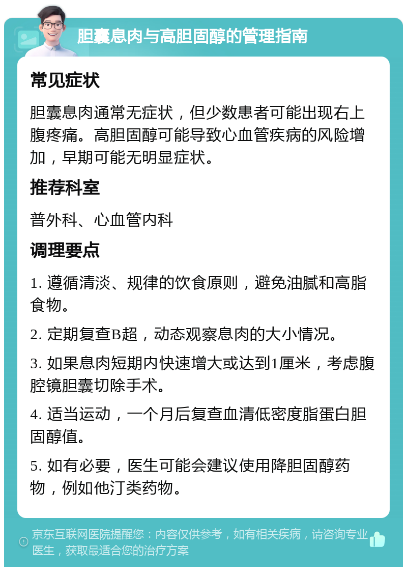 胆囊息肉与高胆固醇的管理指南 常见症状 胆囊息肉通常无症状，但少数患者可能出现右上腹疼痛。高胆固醇可能导致心血管疾病的风险增加，早期可能无明显症状。 推荐科室 普外科、心血管内科 调理要点 1. 遵循清淡、规律的饮食原则，避免油腻和高脂食物。 2. 定期复查B超，动态观察息肉的大小情况。 3. 如果息肉短期内快速增大或达到1厘米，考虑腹腔镜胆囊切除手术。 4. 适当运动，一个月后复查血清低密度脂蛋白胆固醇值。 5. 如有必要，医生可能会建议使用降胆固醇药物，例如他汀类药物。