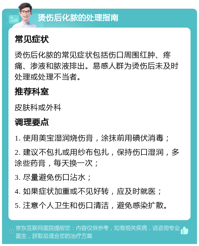 烫伤后化脓的处理指南 常见症状 烫伤后化脓的常见症状包括伤口周围红肿、疼痛、渗液和脓液排出。易感人群为烫伤后未及时处理或处理不当者。 推荐科室 皮肤科或外科 调理要点 1. 使用美宝湿润烧伤膏，涂抹前用碘伏消毒； 2. 建议不包扎或用纱布包扎，保持伤口湿润，多涂些药膏，每天换一次； 3. 尽量避免伤口沾水； 4. 如果症状加重或不见好转，应及时就医； 5. 注意个人卫生和伤口清洁，避免感染扩散。