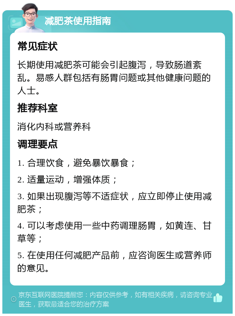 减肥茶使用指南 常见症状 长期使用减肥茶可能会引起腹泻，导致肠道紊乱。易感人群包括有肠胃问题或其他健康问题的人士。 推荐科室 消化内科或营养科 调理要点 1. 合理饮食，避免暴饮暴食； 2. 适量运动，增强体质； 3. 如果出现腹泻等不适症状，应立即停止使用减肥茶； 4. 可以考虑使用一些中药调理肠胃，如黄连、甘草等； 5. 在使用任何减肥产品前，应咨询医生或营养师的意见。