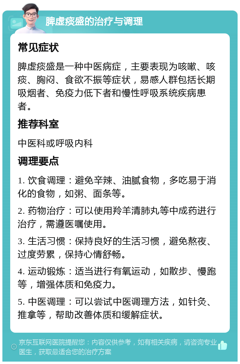 脾虚痰盛的治疗与调理 常见症状 脾虚痰盛是一种中医病症，主要表现为咳嗽、咳痰、胸闷、食欲不振等症状，易感人群包括长期吸烟者、免疫力低下者和慢性呼吸系统疾病患者。 推荐科室 中医科或呼吸内科 调理要点 1. 饮食调理：避免辛辣、油腻食物，多吃易于消化的食物，如粥、面条等。 2. 药物治疗：可以使用羚羊清肺丸等中成药进行治疗，需遵医嘱使用。 3. 生活习惯：保持良好的生活习惯，避免熬夜、过度劳累，保持心情舒畅。 4. 运动锻炼：适当进行有氧运动，如散步、慢跑等，增强体质和免疫力。 5. 中医调理：可以尝试中医调理方法，如针灸、推拿等，帮助改善体质和缓解症状。