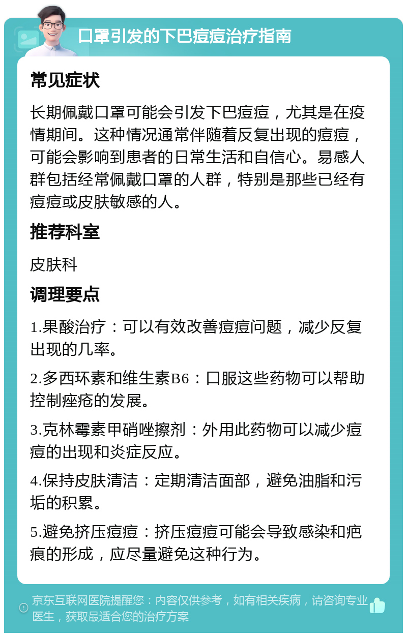 口罩引发的下巴痘痘治疗指南 常见症状 长期佩戴口罩可能会引发下巴痘痘，尤其是在疫情期间。这种情况通常伴随着反复出现的痘痘，可能会影响到患者的日常生活和自信心。易感人群包括经常佩戴口罩的人群，特别是那些已经有痘痘或皮肤敏感的人。 推荐科室 皮肤科 调理要点 1.果酸治疗：可以有效改善痘痘问题，减少反复出现的几率。 2.多西环素和维生素B6：口服这些药物可以帮助控制痤疮的发展。 3.克林霉素甲硝唑擦剂：外用此药物可以减少痘痘的出现和炎症反应。 4.保持皮肤清洁：定期清洁面部，避免油脂和污垢的积累。 5.避免挤压痘痘：挤压痘痘可能会导致感染和疤痕的形成，应尽量避免这种行为。