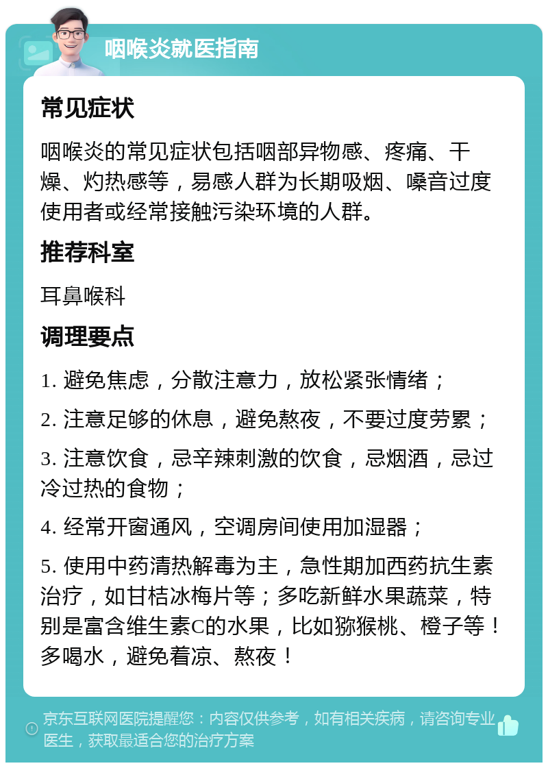 咽喉炎就医指南 常见症状 咽喉炎的常见症状包括咽部异物感、疼痛、干燥、灼热感等，易感人群为长期吸烟、嗓音过度使用者或经常接触污染环境的人群。 推荐科室 耳鼻喉科 调理要点 1. 避免焦虑，分散注意力，放松紧张情绪； 2. 注意足够的休息，避免熬夜，不要过度劳累； 3. 注意饮食，忌辛辣刺激的饮食，忌烟酒，忌过冷过热的食物； 4. 经常开窗通风，空调房间使用加湿器； 5. 使用中药清热解毒为主，急性期加西药抗生素治疗，如甘桔冰梅片等；多吃新鲜水果蔬菜，特别是富含维生素C的水果，比如猕猴桃、橙子等！多喝水，避免着凉、熬夜！