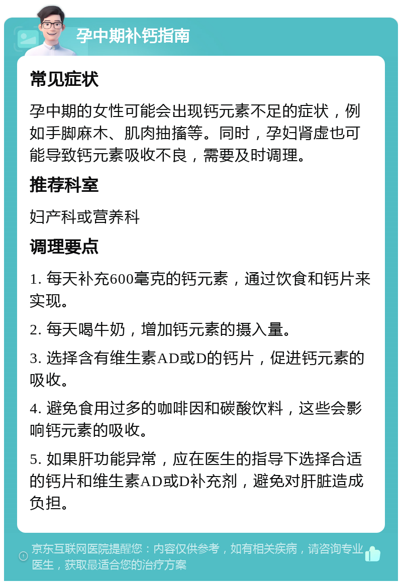 孕中期补钙指南 常见症状 孕中期的女性可能会出现钙元素不足的症状，例如手脚麻木、肌肉抽搐等。同时，孕妇肾虚也可能导致钙元素吸收不良，需要及时调理。 推荐科室 妇产科或营养科 调理要点 1. 每天补充600毫克的钙元素，通过饮食和钙片来实现。 2. 每天喝牛奶，增加钙元素的摄入量。 3. 选择含有维生素AD或D的钙片，促进钙元素的吸收。 4. 避免食用过多的咖啡因和碳酸饮料，这些会影响钙元素的吸收。 5. 如果肝功能异常，应在医生的指导下选择合适的钙片和维生素AD或D补充剂，避免对肝脏造成负担。