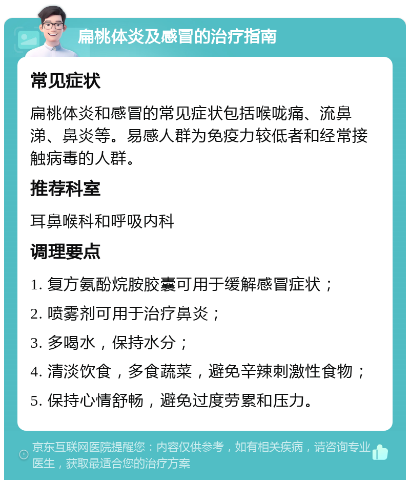 扁桃体炎及感冒的治疗指南 常见症状 扁桃体炎和感冒的常见症状包括喉咙痛、流鼻涕、鼻炎等。易感人群为免疫力较低者和经常接触病毒的人群。 推荐科室 耳鼻喉科和呼吸内科 调理要点 1. 复方氨酚烷胺胶囊可用于缓解感冒症状； 2. 喷雾剂可用于治疗鼻炎； 3. 多喝水，保持水分； 4. 清淡饮食，多食蔬菜，避免辛辣刺激性食物； 5. 保持心情舒畅，避免过度劳累和压力。