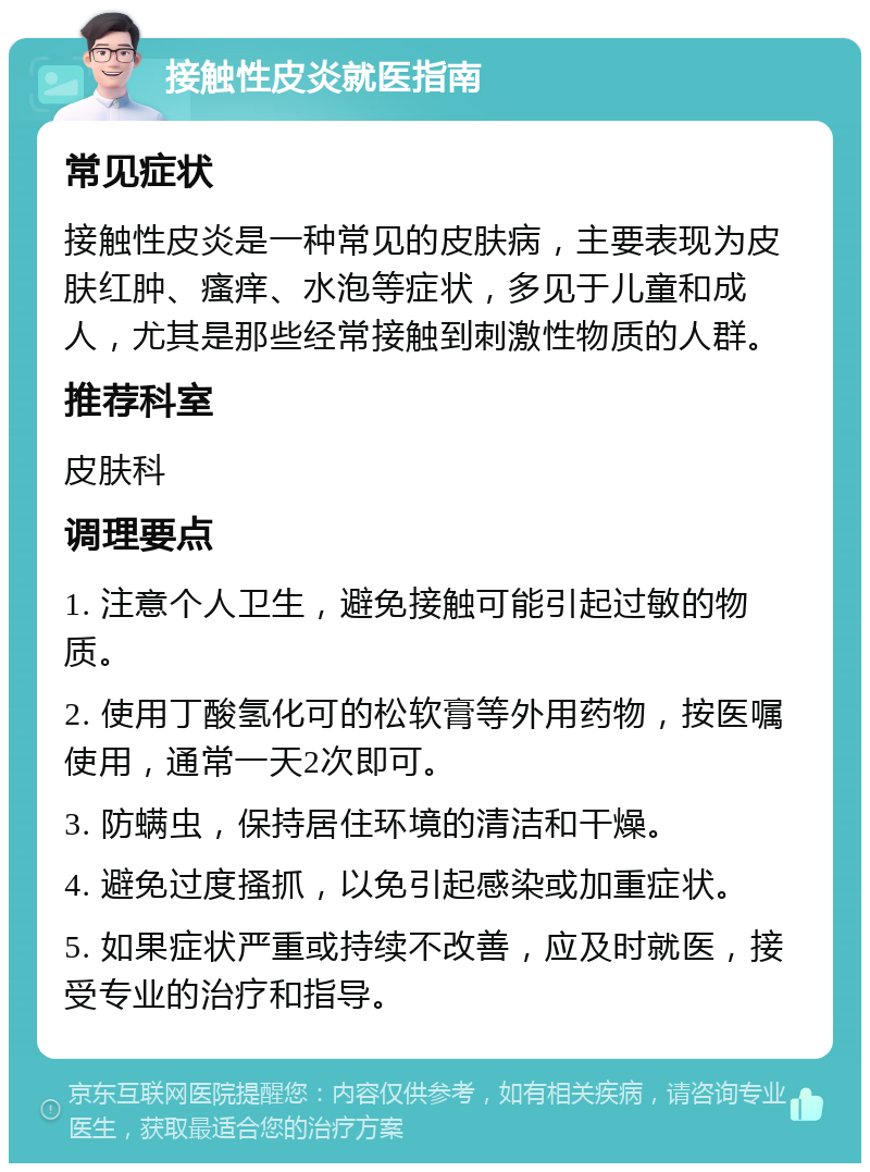 接触性皮炎就医指南 常见症状 接触性皮炎是一种常见的皮肤病，主要表现为皮肤红肿、瘙痒、水泡等症状，多见于儿童和成人，尤其是那些经常接触到刺激性物质的人群。 推荐科室 皮肤科 调理要点 1. 注意个人卫生，避免接触可能引起过敏的物质。 2. 使用丁酸氢化可的松软膏等外用药物，按医嘱使用，通常一天2次即可。 3. 防螨虫，保持居住环境的清洁和干燥。 4. 避免过度搔抓，以免引起感染或加重症状。 5. 如果症状严重或持续不改善，应及时就医，接受专业的治疗和指导。