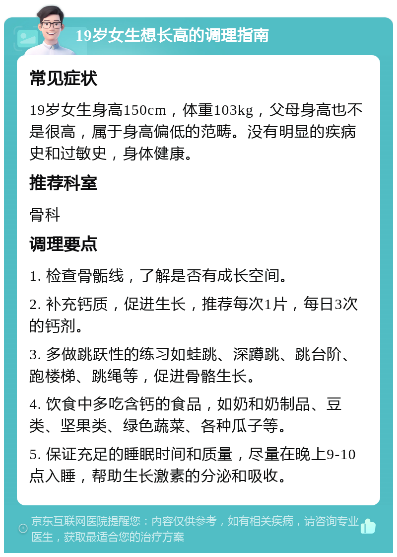 19岁女生想长高的调理指南 常见症状 19岁女生身高150cm，体重103kg，父母身高也不是很高，属于身高偏低的范畴。没有明显的疾病史和过敏史，身体健康。 推荐科室 骨科 调理要点 1. 检查骨骺线，了解是否有成长空间。 2. 补充钙质，促进生长，推荐每次1片，每日3次的钙剂。 3. 多做跳跃性的练习如蛙跳、深蹲跳、跳台阶、跑楼梯、跳绳等，促进骨骼生长。 4. 饮食中多吃含钙的食品，如奶和奶制品、豆类、坚果类、绿色蔬菜、各种瓜子等。 5. 保证充足的睡眠时间和质量，尽量在晚上9-10点入睡，帮助生长激素的分泌和吸收。