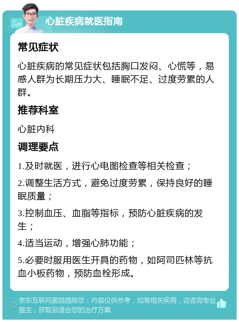 心脏疾病就医指南 常见症状 心脏疾病的常见症状包括胸口发闷、心慌等，易感人群为长期压力大、睡眠不足、过度劳累的人群。 推荐科室 心脏内科 调理要点 1.及时就医，进行心电图检查等相关检查； 2.调整生活方式，避免过度劳累，保持良好的睡眠质量； 3.控制血压、血脂等指标，预防心脏疾病的发生； 4.适当运动，增强心肺功能； 5.必要时服用医生开具的药物，如阿司匹林等抗血小板药物，预防血栓形成。