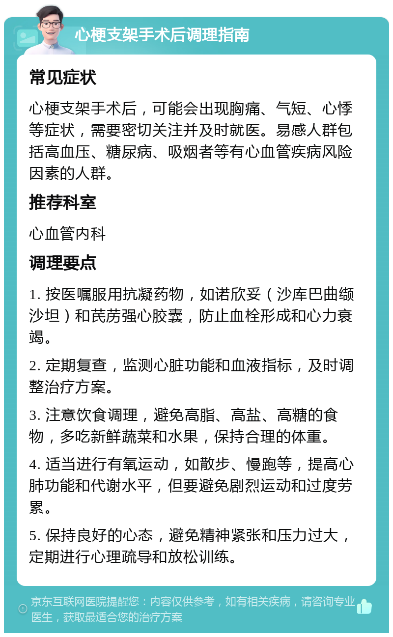 心梗支架手术后调理指南 常见症状 心梗支架手术后，可能会出现胸痛、气短、心悸等症状，需要密切关注并及时就医。易感人群包括高血压、糖尿病、吸烟者等有心血管疾病风险因素的人群。 推荐科室 心血管内科 调理要点 1. 按医嘱服用抗凝药物，如诺欣妥（沙库巴曲缬沙坦）和芪苈强心胶囊，防止血栓形成和心力衰竭。 2. 定期复查，监测心脏功能和血液指标，及时调整治疗方案。 3. 注意饮食调理，避免高脂、高盐、高糖的食物，多吃新鲜蔬菜和水果，保持合理的体重。 4. 适当进行有氧运动，如散步、慢跑等，提高心肺功能和代谢水平，但要避免剧烈运动和过度劳累。 5. 保持良好的心态，避免精神紧张和压力过大，定期进行心理疏导和放松训练。