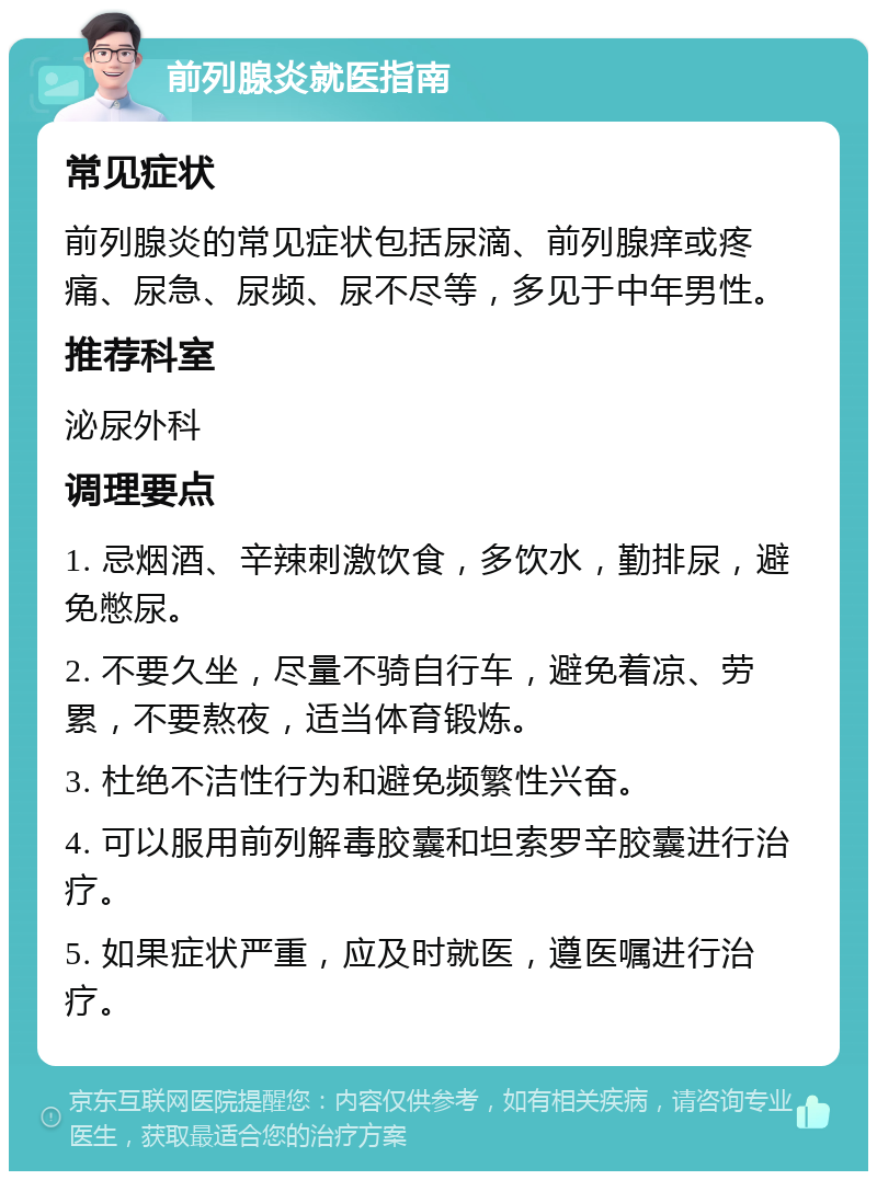 前列腺炎就医指南 常见症状 前列腺炎的常见症状包括尿滴、前列腺痒或疼痛、尿急、尿频、尿不尽等，多见于中年男性。 推荐科室 泌尿外科 调理要点 1. 忌烟酒、辛辣刺激饮食，多饮水，勤排尿，避免憋尿。 2. 不要久坐，尽量不骑自行车，避免着凉、劳累，不要熬夜，适当体育锻炼。 3. 杜绝不洁性行为和避免频繁性兴奋。 4. 可以服用前列解毒胶囊和坦索罗辛胶囊进行治疗。 5. 如果症状严重，应及时就医，遵医嘱进行治疗。