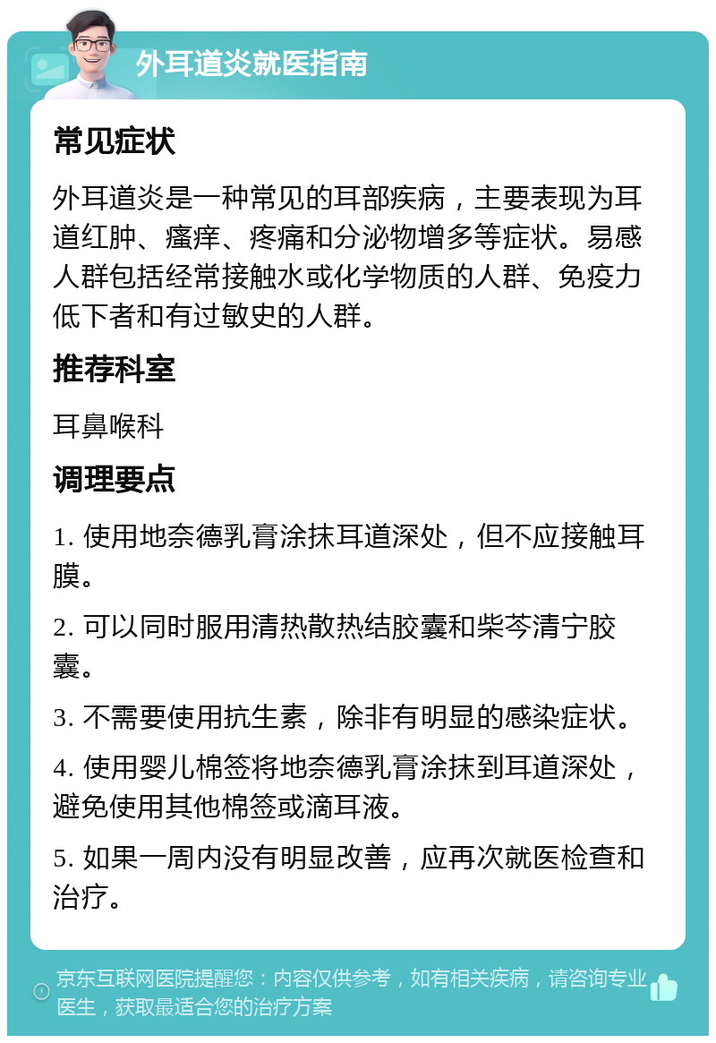 外耳道炎就医指南 常见症状 外耳道炎是一种常见的耳部疾病，主要表现为耳道红肿、瘙痒、疼痛和分泌物增多等症状。易感人群包括经常接触水或化学物质的人群、免疫力低下者和有过敏史的人群。 推荐科室 耳鼻喉科 调理要点 1. 使用地奈德乳膏涂抹耳道深处，但不应接触耳膜。 2. 可以同时服用清热散热结胶囊和柴芩清宁胶囊。 3. 不需要使用抗生素，除非有明显的感染症状。 4. 使用婴儿棉签将地奈德乳膏涂抹到耳道深处，避免使用其他棉签或滴耳液。 5. 如果一周内没有明显改善，应再次就医检查和治疗。