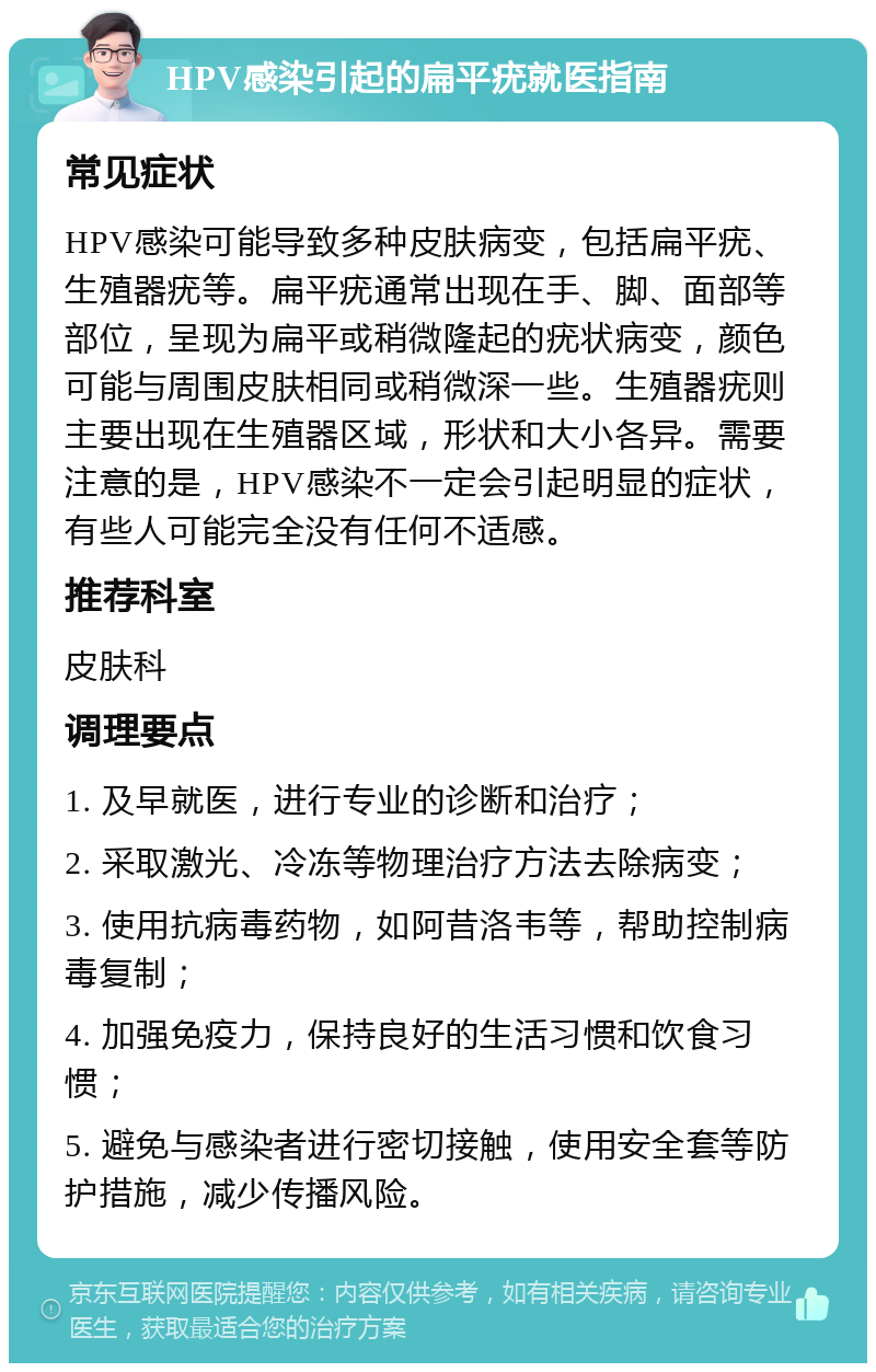 HPV感染引起的扁平疣就医指南 常见症状 HPV感染可能导致多种皮肤病变，包括扁平疣、生殖器疣等。扁平疣通常出现在手、脚、面部等部位，呈现为扁平或稍微隆起的疣状病变，颜色可能与周围皮肤相同或稍微深一些。生殖器疣则主要出现在生殖器区域，形状和大小各异。需要注意的是，HPV感染不一定会引起明显的症状，有些人可能完全没有任何不适感。 推荐科室 皮肤科 调理要点 1. 及早就医，进行专业的诊断和治疗； 2. 采取激光、冷冻等物理治疗方法去除病变； 3. 使用抗病毒药物，如阿昔洛韦等，帮助控制病毒复制； 4. 加强免疫力，保持良好的生活习惯和饮食习惯； 5. 避免与感染者进行密切接触，使用安全套等防护措施，减少传播风险。