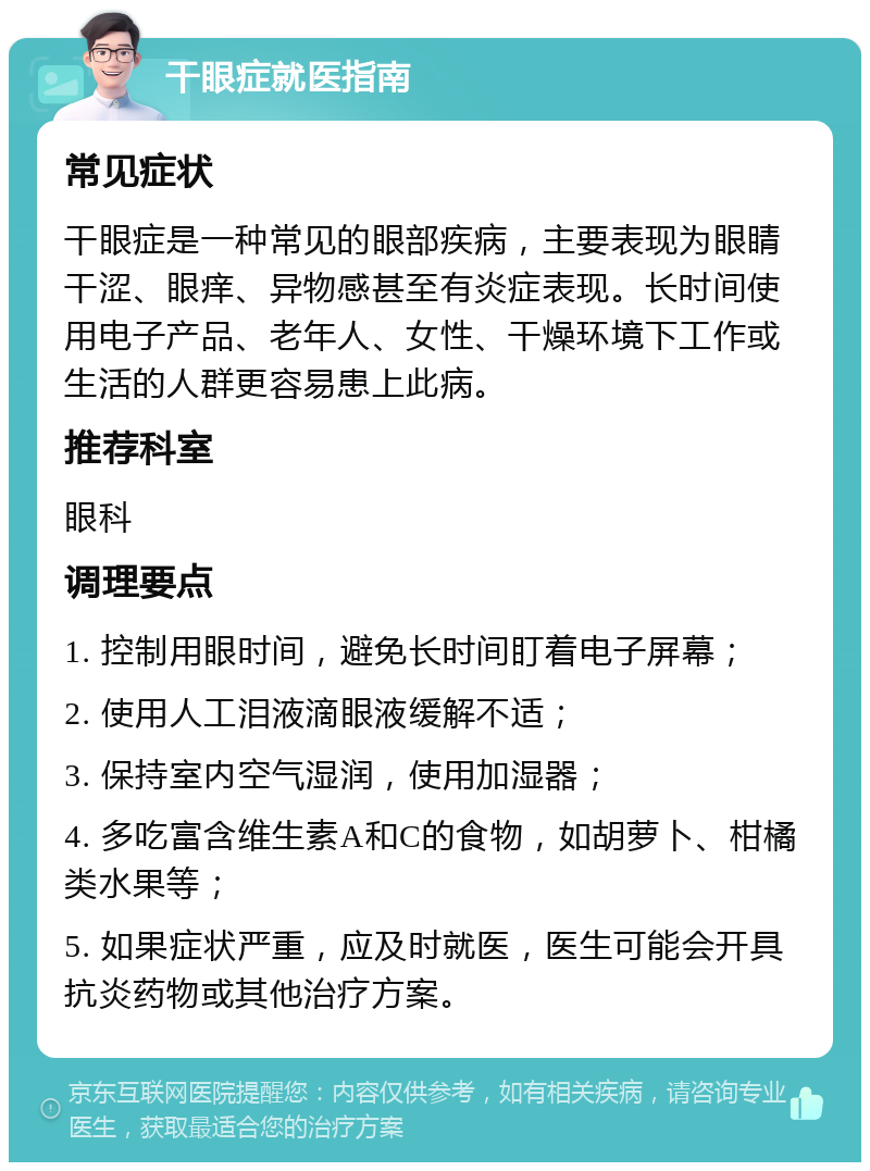 干眼症就医指南 常见症状 干眼症是一种常见的眼部疾病，主要表现为眼睛干涩、眼痒、异物感甚至有炎症表现。长时间使用电子产品、老年人、女性、干燥环境下工作或生活的人群更容易患上此病。 推荐科室 眼科 调理要点 1. 控制用眼时间，避免长时间盯着电子屏幕； 2. 使用人工泪液滴眼液缓解不适； 3. 保持室内空气湿润，使用加湿器； 4. 多吃富含维生素A和C的食物，如胡萝卜、柑橘类水果等； 5. 如果症状严重，应及时就医，医生可能会开具抗炎药物或其他治疗方案。