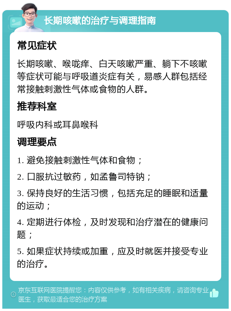 长期咳嗽的治疗与调理指南 常见症状 长期咳嗽、喉咙痒、白天咳嗽严重、躺下不咳嗽等症状可能与呼吸道炎症有关，易感人群包括经常接触刺激性气体或食物的人群。 推荐科室 呼吸内科或耳鼻喉科 调理要点 1. 避免接触刺激性气体和食物； 2. 口服抗过敏药，如孟鲁司特钠； 3. 保持良好的生活习惯，包括充足的睡眠和适量的运动； 4. 定期进行体检，及时发现和治疗潜在的健康问题； 5. 如果症状持续或加重，应及时就医并接受专业的治疗。