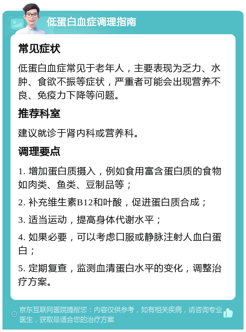 低蛋白血症调理指南 常见症状 低蛋白血症常见于老年人，主要表现为乏力、水肿、食欲不振等症状，严重者可能会出现营养不良、免疫力下降等问题。 推荐科室 建议就诊于肾内科或营养科。 调理要点 1. 增加蛋白质摄入，例如食用富含蛋白质的食物如肉类、鱼类、豆制品等； 2. 补充维生素B12和叶酸，促进蛋白质合成； 3. 适当运动，提高身体代谢水平； 4. 如果必要，可以考虑口服或静脉注射人血白蛋白； 5. 定期复查，监测血清蛋白水平的变化，调整治疗方案。