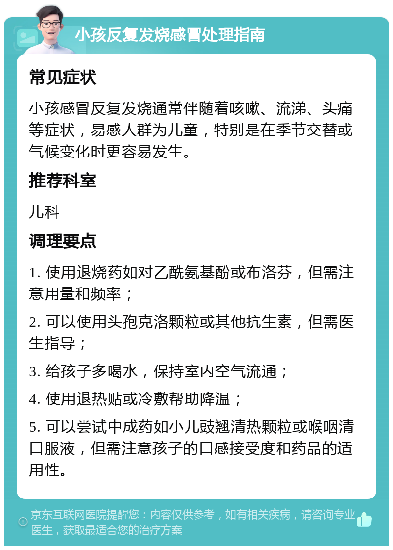 小孩反复发烧感冒处理指南 常见症状 小孩感冒反复发烧通常伴随着咳嗽、流涕、头痛等症状，易感人群为儿童，特别是在季节交替或气候变化时更容易发生。 推荐科室 儿科 调理要点 1. 使用退烧药如对乙酰氨基酚或布洛芬，但需注意用量和频率； 2. 可以使用头孢克洛颗粒或其他抗生素，但需医生指导； 3. 给孩子多喝水，保持室内空气流通； 4. 使用退热贴或冷敷帮助降温； 5. 可以尝试中成药如小儿豉翘清热颗粒或喉咽清口服液，但需注意孩子的口感接受度和药品的适用性。