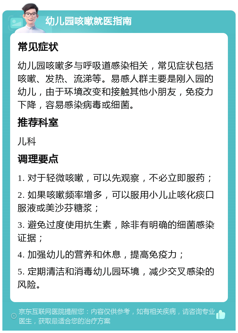 幼儿园咳嗽就医指南 常见症状 幼儿园咳嗽多与呼吸道感染相关，常见症状包括咳嗽、发热、流涕等。易感人群主要是刚入园的幼儿，由于环境改变和接触其他小朋友，免疫力下降，容易感染病毒或细菌。 推荐科室 儿科 调理要点 1. 对于轻微咳嗽，可以先观察，不必立即服药； 2. 如果咳嗽频率增多，可以服用小儿止咳化痰口服液或美沙芬糖浆； 3. 避免过度使用抗生素，除非有明确的细菌感染证据； 4. 加强幼儿的营养和休息，提高免疫力； 5. 定期清洁和消毒幼儿园环境，减少交叉感染的风险。