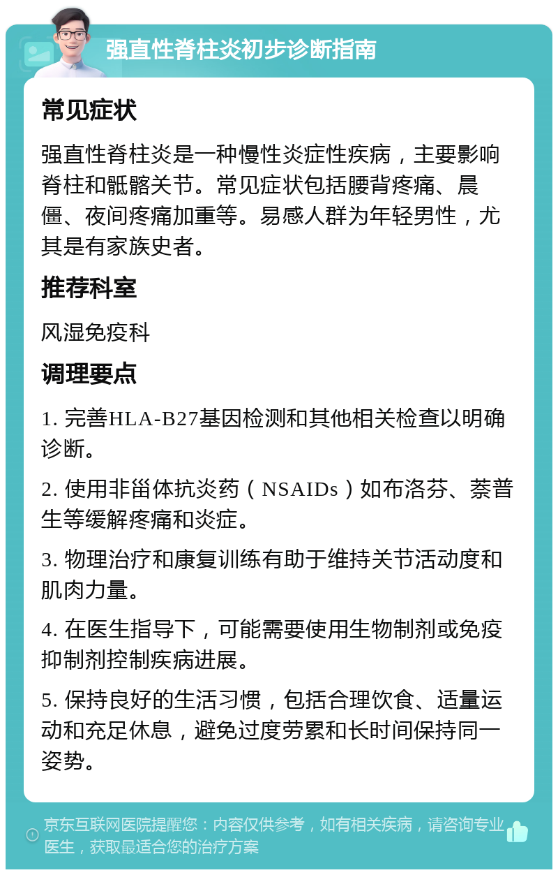 强直性脊柱炎初步诊断指南 常见症状 强直性脊柱炎是一种慢性炎症性疾病，主要影响脊柱和骶髂关节。常见症状包括腰背疼痛、晨僵、夜间疼痛加重等。易感人群为年轻男性，尤其是有家族史者。 推荐科室 风湿免疫科 调理要点 1. 完善HLA-B27基因检测和其他相关检查以明确诊断。 2. 使用非甾体抗炎药（NSAIDs）如布洛芬、萘普生等缓解疼痛和炎症。 3. 物理治疗和康复训练有助于维持关节活动度和肌肉力量。 4. 在医生指导下，可能需要使用生物制剂或免疫抑制剂控制疾病进展。 5. 保持良好的生活习惯，包括合理饮食、适量运动和充足休息，避免过度劳累和长时间保持同一姿势。