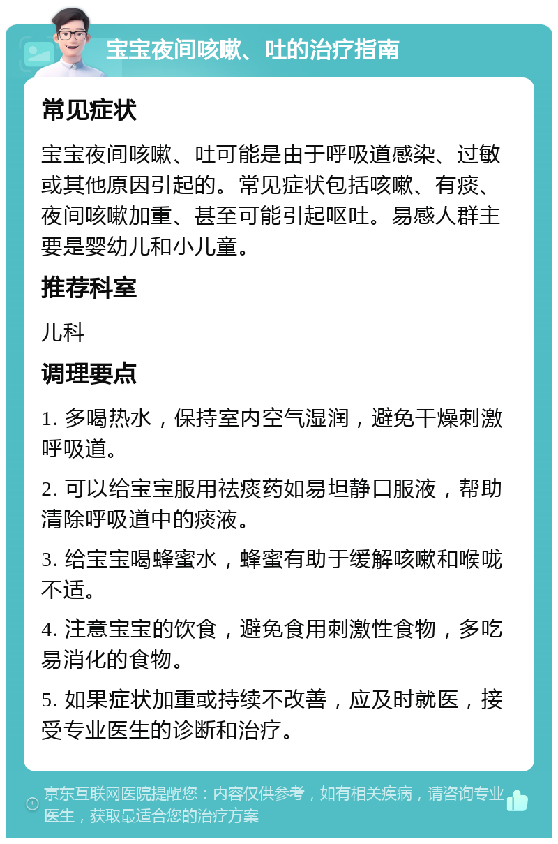 宝宝夜间咳嗽、吐的治疗指南 常见症状 宝宝夜间咳嗽、吐可能是由于呼吸道感染、过敏或其他原因引起的。常见症状包括咳嗽、有痰、夜间咳嗽加重、甚至可能引起呕吐。易感人群主要是婴幼儿和小儿童。 推荐科室 儿科 调理要点 1. 多喝热水，保持室内空气湿润，避免干燥刺激呼吸道。 2. 可以给宝宝服用祛痰药如易坦静口服液，帮助清除呼吸道中的痰液。 3. 给宝宝喝蜂蜜水，蜂蜜有助于缓解咳嗽和喉咙不适。 4. 注意宝宝的饮食，避免食用刺激性食物，多吃易消化的食物。 5. 如果症状加重或持续不改善，应及时就医，接受专业医生的诊断和治疗。