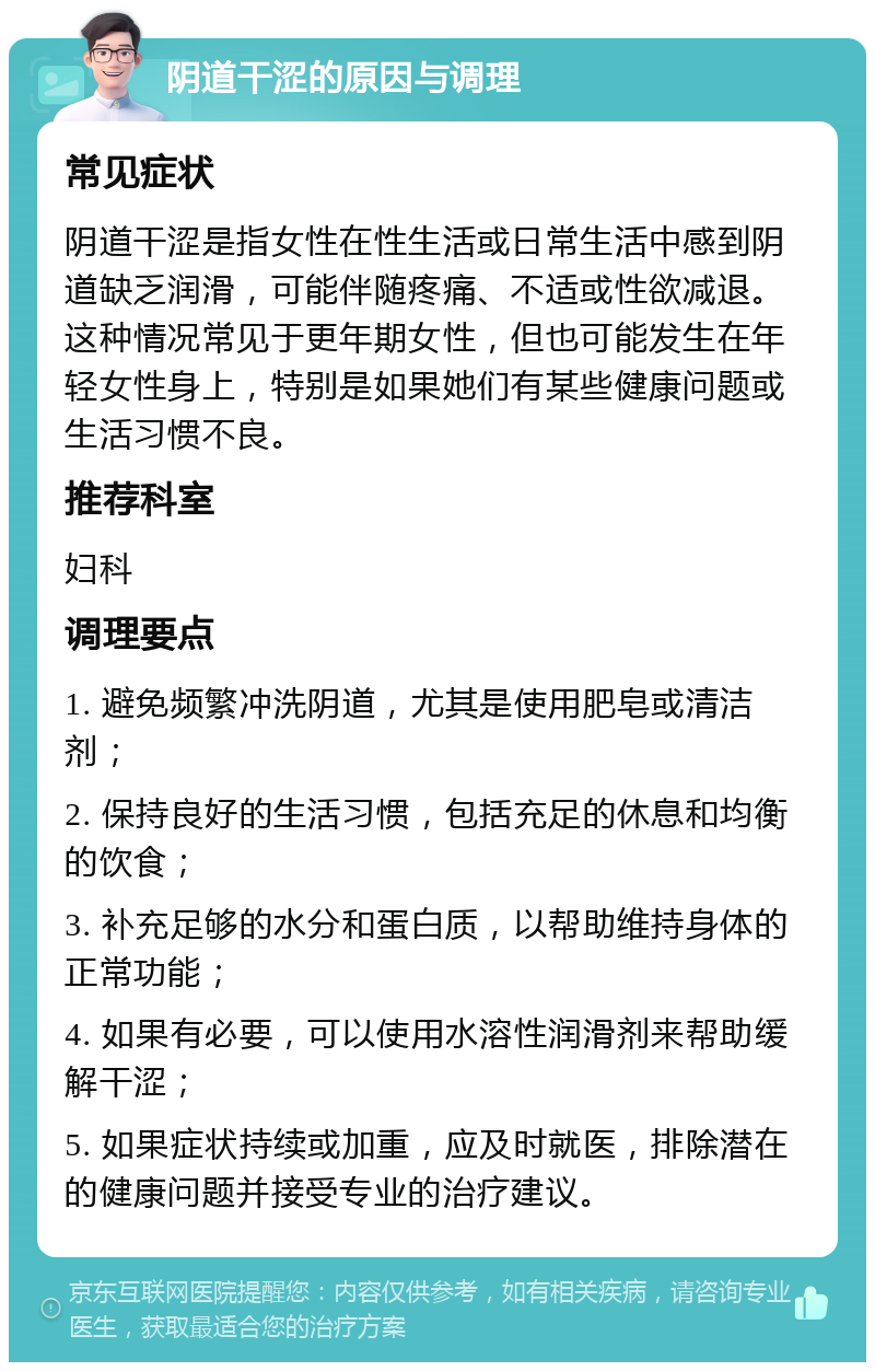 阴道干涩的原因与调理 常见症状 阴道干涩是指女性在性生活或日常生活中感到阴道缺乏润滑，可能伴随疼痛、不适或性欲减退。这种情况常见于更年期女性，但也可能发生在年轻女性身上，特别是如果她们有某些健康问题或生活习惯不良。 推荐科室 妇科 调理要点 1. 避免频繁冲洗阴道，尤其是使用肥皂或清洁剂； 2. 保持良好的生活习惯，包括充足的休息和均衡的饮食； 3. 补充足够的水分和蛋白质，以帮助维持身体的正常功能； 4. 如果有必要，可以使用水溶性润滑剂来帮助缓解干涩； 5. 如果症状持续或加重，应及时就医，排除潜在的健康问题并接受专业的治疗建议。