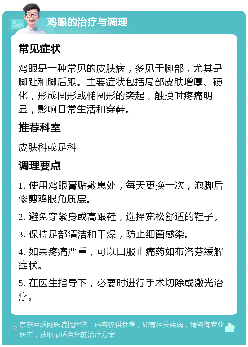 鸡眼的治疗与调理 常见症状 鸡眼是一种常见的皮肤病，多见于脚部，尤其是脚趾和脚后跟。主要症状包括局部皮肤增厚、硬化，形成圆形或椭圆形的突起，触摸时疼痛明显，影响日常生活和穿鞋。 推荐科室 皮肤科或足科 调理要点 1. 使用鸡眼膏贴敷患处，每天更换一次，泡脚后修剪鸡眼角质层。 2. 避免穿紧身或高跟鞋，选择宽松舒适的鞋子。 3. 保持足部清洁和干燥，防止细菌感染。 4. 如果疼痛严重，可以口服止痛药如布洛芬缓解症状。 5. 在医生指导下，必要时进行手术切除或激光治疗。