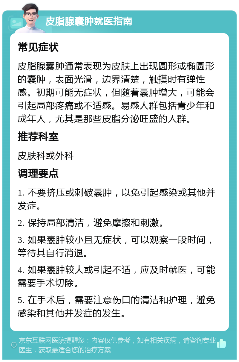 皮脂腺囊肿就医指南 常见症状 皮脂腺囊肿通常表现为皮肤上出现圆形或椭圆形的囊肿，表面光滑，边界清楚，触摸时有弹性感。初期可能无症状，但随着囊肿增大，可能会引起局部疼痛或不适感。易感人群包括青少年和成年人，尤其是那些皮脂分泌旺盛的人群。 推荐科室 皮肤科或外科 调理要点 1. 不要挤压或刺破囊肿，以免引起感染或其他并发症。 2. 保持局部清洁，避免摩擦和刺激。 3. 如果囊肿较小且无症状，可以观察一段时间，等待其自行消退。 4. 如果囊肿较大或引起不适，应及时就医，可能需要手术切除。 5. 在手术后，需要注意伤口的清洁和护理，避免感染和其他并发症的发生。