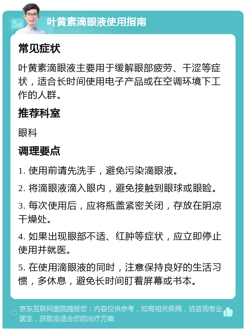 叶黄素滴眼液使用指南 常见症状 叶黄素滴眼液主要用于缓解眼部疲劳、干涩等症状，适合长时间使用电子产品或在空调环境下工作的人群。 推荐科室 眼科 调理要点 1. 使用前请先洗手，避免污染滴眼液。 2. 将滴眼液滴入眼内，避免接触到眼球或眼睑。 3. 每次使用后，应将瓶盖紧密关闭，存放在阴凉干燥处。 4. 如果出现眼部不适、红肿等症状，应立即停止使用并就医。 5. 在使用滴眼液的同时，注意保持良好的生活习惯，多休息，避免长时间盯着屏幕或书本。