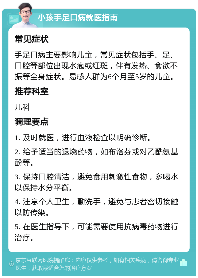 小孩手足口病就医指南 常见症状 手足口病主要影响儿童，常见症状包括手、足、口腔等部位出现水疱或红斑，伴有发热、食欲不振等全身症状。易感人群为6个月至5岁的儿童。 推荐科室 儿科 调理要点 1. 及时就医，进行血液检查以明确诊断。 2. 给予适当的退烧药物，如布洛芬或对乙酰氨基酚等。 3. 保持口腔清洁，避免食用刺激性食物，多喝水以保持水分平衡。 4. 注意个人卫生，勤洗手，避免与患者密切接触以防传染。 5. 在医生指导下，可能需要使用抗病毒药物进行治疗。