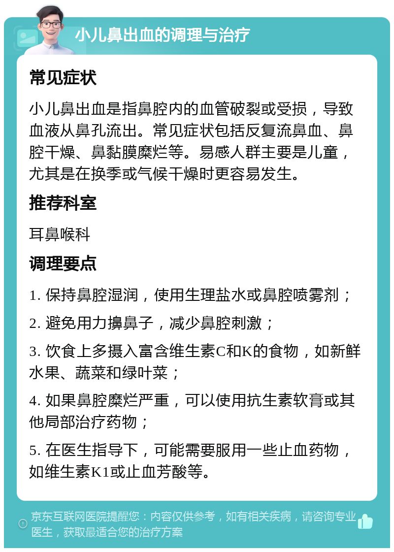 小儿鼻出血的调理与治疗 常见症状 小儿鼻出血是指鼻腔内的血管破裂或受损，导致血液从鼻孔流出。常见症状包括反复流鼻血、鼻腔干燥、鼻黏膜糜烂等。易感人群主要是儿童，尤其是在换季或气候干燥时更容易发生。 推荐科室 耳鼻喉科 调理要点 1. 保持鼻腔湿润，使用生理盐水或鼻腔喷雾剂； 2. 避免用力擤鼻子，减少鼻腔刺激； 3. 饮食上多摄入富含维生素C和K的食物，如新鲜水果、蔬菜和绿叶菜； 4. 如果鼻腔糜烂严重，可以使用抗生素软膏或其他局部治疗药物； 5. 在医生指导下，可能需要服用一些止血药物，如维生素K1或止血芳酸等。