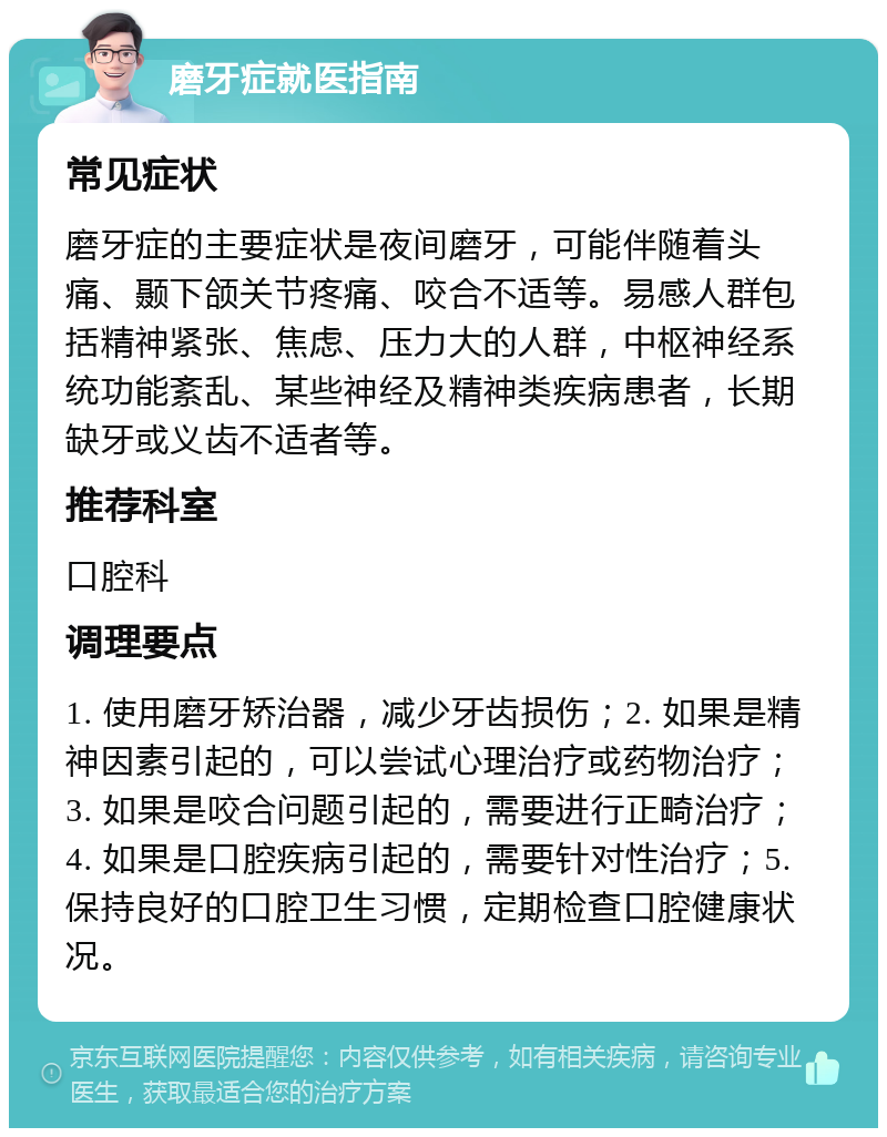 磨牙症就医指南 常见症状 磨牙症的主要症状是夜间磨牙，可能伴随着头痛、颞下颌关节疼痛、咬合不适等。易感人群包括精神紧张、焦虑、压力大的人群，中枢神经系统功能紊乱、某些神经及精神类疾病患者，长期缺牙或义齿不适者等。 推荐科室 口腔科 调理要点 1. 使用磨牙矫治器，减少牙齿损伤；2. 如果是精神因素引起的，可以尝试心理治疗或药物治疗；3. 如果是咬合问题引起的，需要进行正畸治疗；4. 如果是口腔疾病引起的，需要针对性治疗；5. 保持良好的口腔卫生习惯，定期检查口腔健康状况。