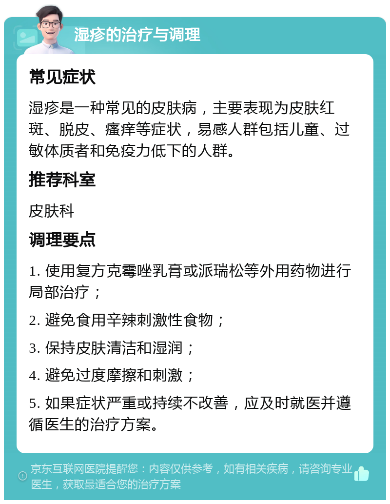 湿疹的治疗与调理 常见症状 湿疹是一种常见的皮肤病，主要表现为皮肤红斑、脱皮、瘙痒等症状，易感人群包括儿童、过敏体质者和免疫力低下的人群。 推荐科室 皮肤科 调理要点 1. 使用复方克霉唑乳膏或派瑞松等外用药物进行局部治疗； 2. 避免食用辛辣刺激性食物； 3. 保持皮肤清洁和湿润； 4. 避免过度摩擦和刺激； 5. 如果症状严重或持续不改善，应及时就医并遵循医生的治疗方案。