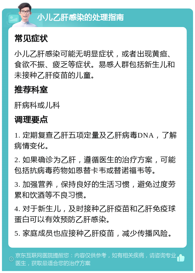 小儿乙肝感染的处理指南 常见症状 小儿乙肝感染可能无明显症状，或者出现黄疸、食欲不振、疲乏等症状。易感人群包括新生儿和未接种乙肝疫苗的儿童。 推荐科室 肝病科或儿科 调理要点 1. 定期复查乙肝五项定量及乙肝病毒DNA，了解病情变化。 2. 如果确诊为乙肝，遵循医生的治疗方案，可能包括抗病毒药物如恩替卡韦或替诺福韦等。 3. 加强营养，保持良好的生活习惯，避免过度劳累和饮酒等不良习惯。 4. 对于新生儿，及时接种乙肝疫苗和乙肝免疫球蛋白可以有效预防乙肝感染。 5. 家庭成员也应接种乙肝疫苗，减少传播风险。