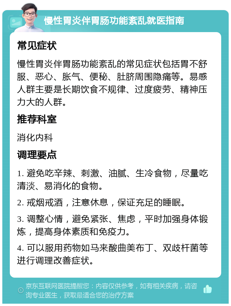 慢性胃炎伴胃肠功能紊乱就医指南 常见症状 慢性胃炎伴胃肠功能紊乱的常见症状包括胃不舒服、恶心、胀气、便秘、肚脐周围隐痛等。易感人群主要是长期饮食不规律、过度疲劳、精神压力大的人群。 推荐科室 消化内科 调理要点 1. 避免吃辛辣、刺激、油腻、生冷食物，尽量吃清淡、易消化的食物。 2. 戒烟戒酒，注意休息，保证充足的睡眠。 3. 调整心情，避免紧张、焦虑，平时加强身体锻炼，提高身体素质和免疫力。 4. 可以服用药物如马来酸曲美布丁、双歧杆菌等进行调理改善症状。