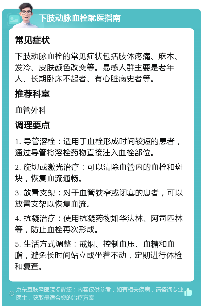 下肢动脉血栓就医指南 常见症状 下肢动脉血栓的常见症状包括肢体疼痛、麻木、发冷、皮肤颜色改变等。易感人群主要是老年人、长期卧床不起者、有心脏病史者等。 推荐科室 血管外科 调理要点 1. 导管溶栓：适用于血栓形成时间较短的患者，通过导管将溶栓药物直接注入血栓部位。 2. 旋切或激光治疗：可以清除血管内的血栓和斑块，恢复血流通畅。 3. 放置支架：对于血管狭窄或闭塞的患者，可以放置支架以恢复血流。 4. 抗凝治疗：使用抗凝药物如华法林、阿司匹林等，防止血栓再次形成。 5. 生活方式调整：戒烟、控制血压、血糖和血脂，避免长时间站立或坐着不动，定期进行体检和复查。