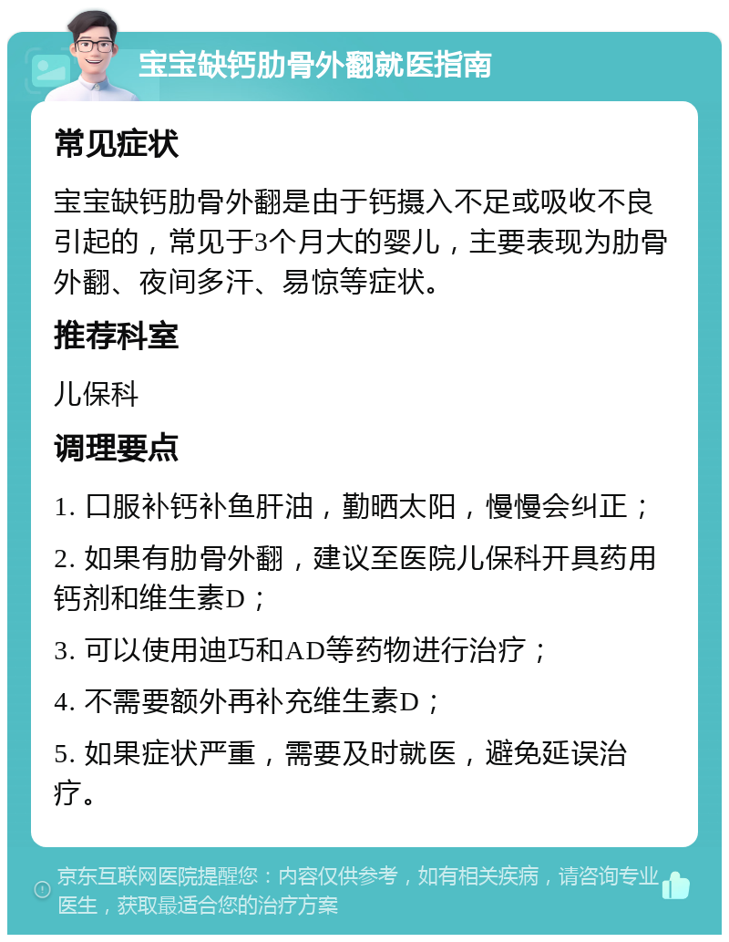 宝宝缺钙肋骨外翻就医指南 常见症状 宝宝缺钙肋骨外翻是由于钙摄入不足或吸收不良引起的，常见于3个月大的婴儿，主要表现为肋骨外翻、夜间多汗、易惊等症状。 推荐科室 儿保科 调理要点 1. 口服补钙补鱼肝油，勤晒太阳，慢慢会纠正； 2. 如果有肋骨外翻，建议至医院儿保科开具药用钙剂和维生素D； 3. 可以使用迪巧和AD等药物进行治疗； 4. 不需要额外再补充维生素D； 5. 如果症状严重，需要及时就医，避免延误治疗。