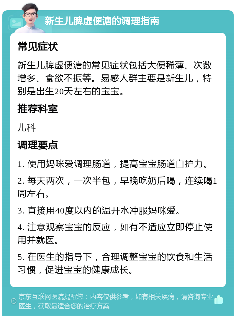 新生儿脾虚便溏的调理指南 常见症状 新生儿脾虚便溏的常见症状包括大便稀薄、次数增多、食欲不振等。易感人群主要是新生儿，特别是出生20天左右的宝宝。 推荐科室 儿科 调理要点 1. 使用妈咪爱调理肠道，提高宝宝肠道自护力。 2. 每天两次，一次半包，早晚吃奶后喝，连续喝1周左右。 3. 直接用40度以内的温开水冲服妈咪爱。 4. 注意观察宝宝的反应，如有不适应立即停止使用并就医。 5. 在医生的指导下，合理调整宝宝的饮食和生活习惯，促进宝宝的健康成长。