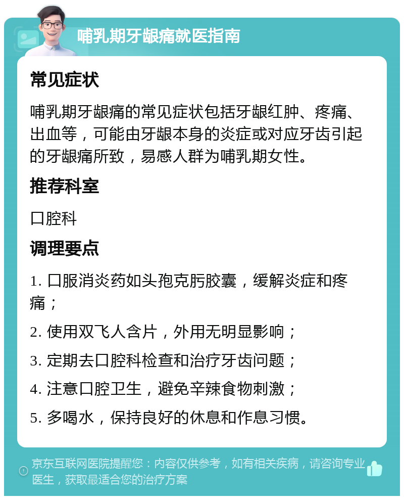 哺乳期牙龈痛就医指南 常见症状 哺乳期牙龈痛的常见症状包括牙龈红肿、疼痛、出血等，可能由牙龈本身的炎症或对应牙齿引起的牙龈痛所致，易感人群为哺乳期女性。 推荐科室 口腔科 调理要点 1. 口服消炎药如头孢克肟胶囊，缓解炎症和疼痛； 2. 使用双飞人含片，外用无明显影响； 3. 定期去口腔科检查和治疗牙齿问题； 4. 注意口腔卫生，避免辛辣食物刺激； 5. 多喝水，保持良好的休息和作息习惯。