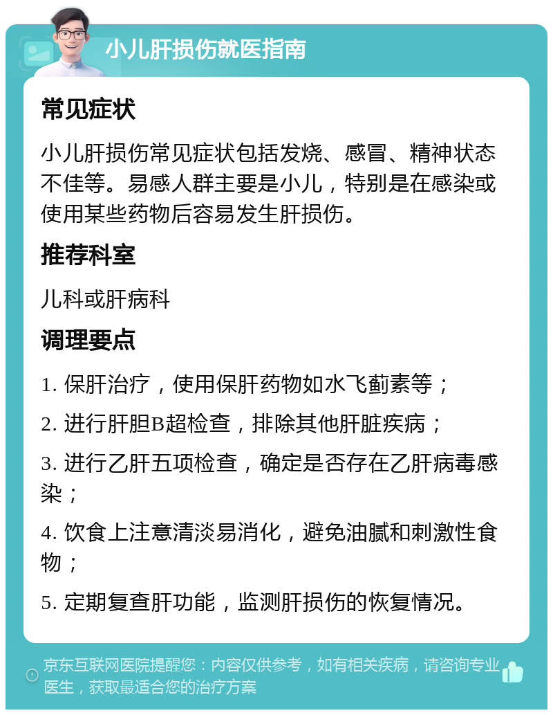 小儿肝损伤就医指南 常见症状 小儿肝损伤常见症状包括发烧、感冒、精神状态不佳等。易感人群主要是小儿，特别是在感染或使用某些药物后容易发生肝损伤。 推荐科室 儿科或肝病科 调理要点 1. 保肝治疗，使用保肝药物如水飞蓟素等； 2. 进行肝胆B超检查，排除其他肝脏疾病； 3. 进行乙肝五项检查，确定是否存在乙肝病毒感染； 4. 饮食上注意清淡易消化，避免油腻和刺激性食物； 5. 定期复查肝功能，监测肝损伤的恢复情况。