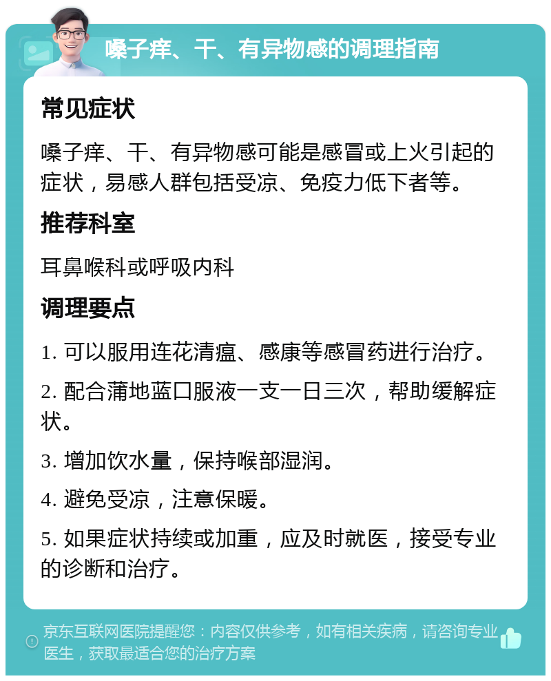 嗓子痒、干、有异物感的调理指南 常见症状 嗓子痒、干、有异物感可能是感冒或上火引起的症状，易感人群包括受凉、免疫力低下者等。 推荐科室 耳鼻喉科或呼吸内科 调理要点 1. 可以服用连花清瘟、感康等感冒药进行治疗。 2. 配合蒲地蓝口服液一支一日三次，帮助缓解症状。 3. 增加饮水量，保持喉部湿润。 4. 避免受凉，注意保暖。 5. 如果症状持续或加重，应及时就医，接受专业的诊断和治疗。