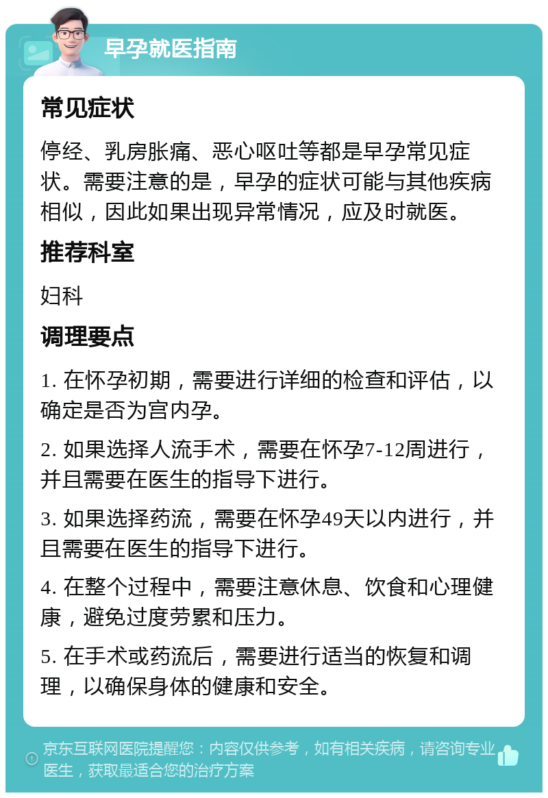 早孕就医指南 常见症状 停经、乳房胀痛、恶心呕吐等都是早孕常见症状。需要注意的是，早孕的症状可能与其他疾病相似，因此如果出现异常情况，应及时就医。 推荐科室 妇科 调理要点 1. 在怀孕初期，需要进行详细的检查和评估，以确定是否为宫内孕。 2. 如果选择人流手术，需要在怀孕7-12周进行，并且需要在医生的指导下进行。 3. 如果选择药流，需要在怀孕49天以内进行，并且需要在医生的指导下进行。 4. 在整个过程中，需要注意休息、饮食和心理健康，避免过度劳累和压力。 5. 在手术或药流后，需要进行适当的恢复和调理，以确保身体的健康和安全。